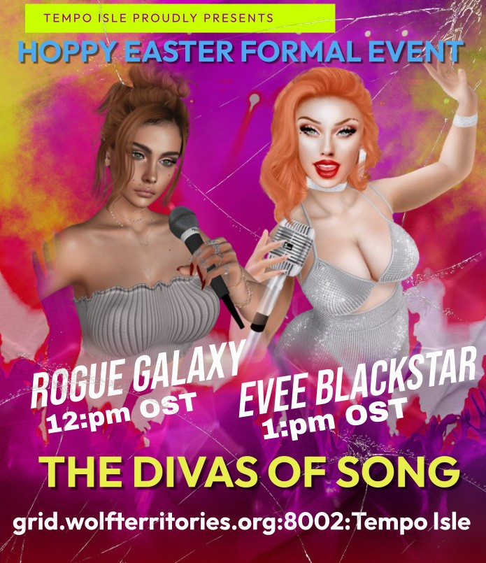 SAVE THE TIME TOMORROW FOLKS!SUNDAY MARCH 31st - EASTER SUNDAY!Tempo Isle PresentsEaster Formal Event!With LIVE performances by the DIVAS of SONG..Rogue Galaxy - 12:00pm OSTEvee Blackstar - 1:00pm OSTGet on your formal wear and Come join us for this wonderful Formal Easter Event!MAP: hop://grid.wolfterritories.org:8002/Tempo%20Isle/400/939/23