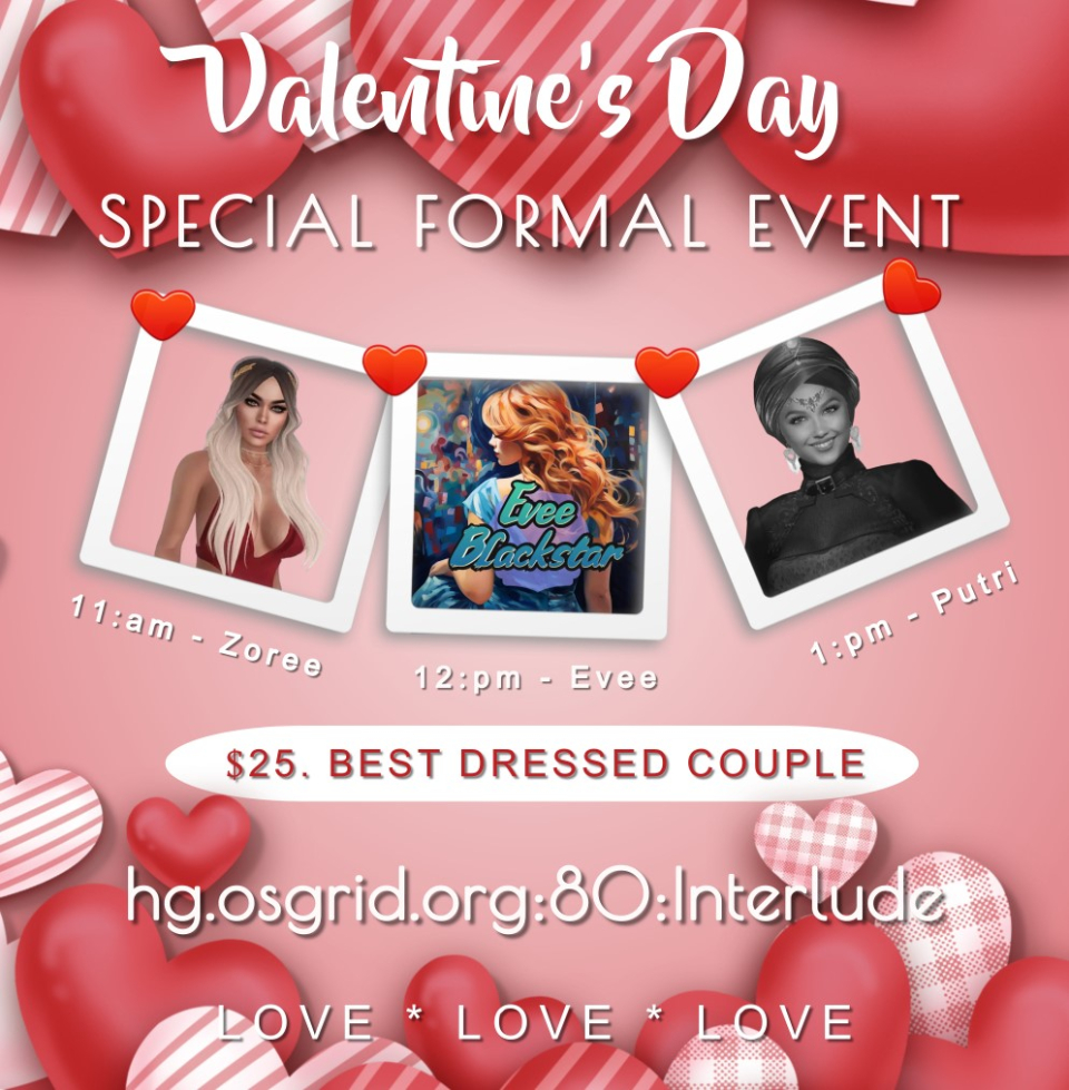 Get on your gowns, tuxedos, semi-formal and formal best wearBring your special friend, your love, partner, wife or husbandand come join us for an early evening of love and romance!$25.00 CONTEST - BEST DRESSED COUPLEThree very lovely talented ladies will be wooing you with lotsof love songs and ballads.11:00am - Zoree Jupiter12:00pm - Evee Blackstar1:00pm - PutriSolo SingerHG.OSGRID.ORG:80:Interludeand while you are here for the event.. visit the Interlude Gallery of the Arts for theValentines Erotic Art Show EventFeaturing Photography by Cherokee DemarCherokee Demar is a resident of both Digiworldz and Secondlife.Her passions are in photography, dance, dark art, bdsm and portraits.