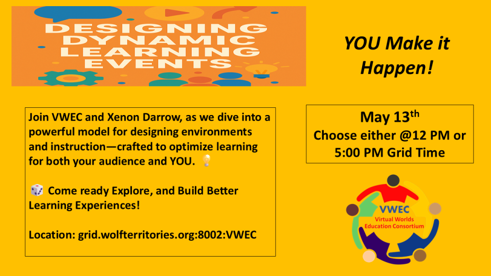 VWEC in OpenSim presents: Designing Dynamic LearningWhen: Tuesday, May 13th at either 12:00 PM or 5:00 PM Grid TimeLocation: grid.wolfterritories.or8002:VWECAre you building immersive regions? Leading a course? Crafting self-directed learning adventures? Creating an interactive game inworld? Then you’re already part of the vibrant educational and learning pulse in virtual worlds!Join Xenon Darrow and Cooper Swizzle, where we’ll explore a powerful model for designing engaging environments and instruction —-- built to optimize learning for your audience AND for you. Come ready to level up your virtual learning game!For a preview go to: https://sites.google.com/affordable-green.us/designing-dynamic-learning/home
